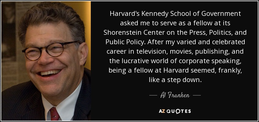 Harvard's Kennedy School of Government asked me to serve as a fellow at its Shorenstein Center on the Press, Politics, and Public Policy. After my varied and celebrated career in television, movies, publishing, and the lucrative world of corporate speaking, being a fellow at Harvard seemed, frankly, like a step down. - Al Franken