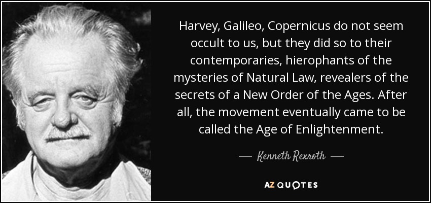 Harvey , Galileo , Copernicus do not seem occult to us, but they did so to their contemporaries, hierophants of the mysteries of Natural Law, revealers of the secrets of a New Order of the Ages. After all, the movement eventually came to be called the Age of Enlightenment. - Kenneth Rexroth