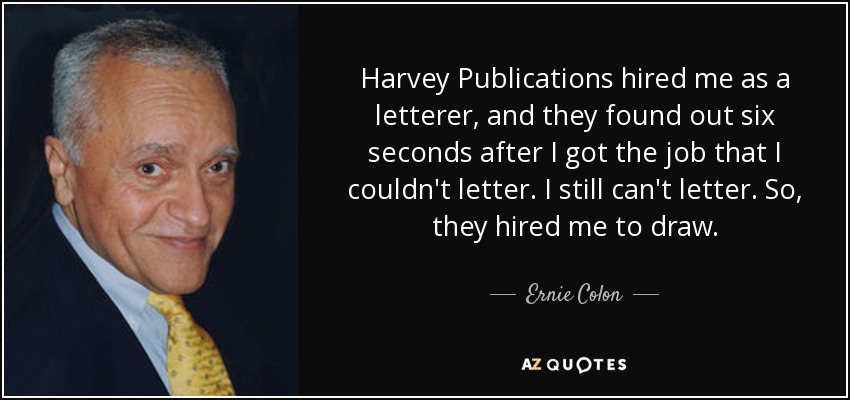 Harvey Publications hired me as a letterer, and they found out six seconds after I got the job that I couldn't letter. I still can't letter. So, they hired me to draw. - Ernie Colon