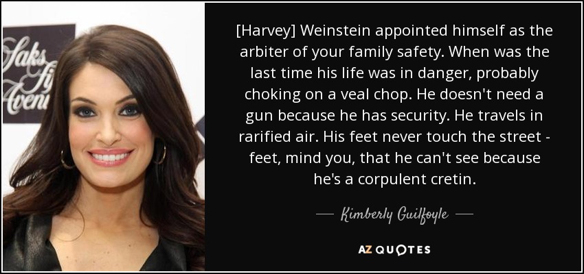 [Harvey] Weinstein appointed himself as the arbiter of your family safety. When was the last time his life was in danger, probably choking on a veal chop. He doesn't need a gun because he has security. He travels in rarified air. His feet never touch the street - feet, mind you, that he can't see because he's a corpulent cretin. - Kimberly Guilfoyle