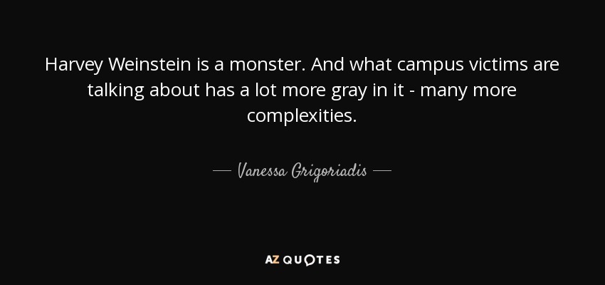 Harvey Weinstein is a monster. And what campus victims are talking about has a lot more gray in it - many more complexities. - Vanessa Grigoriadis