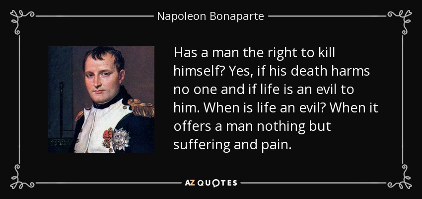 Has a man the right to kill himself? Yes, if his death harms no one and if life is an evil to him. When is life an evil? When it offers a man nothing but suffering and pain. - Napoleon Bonaparte