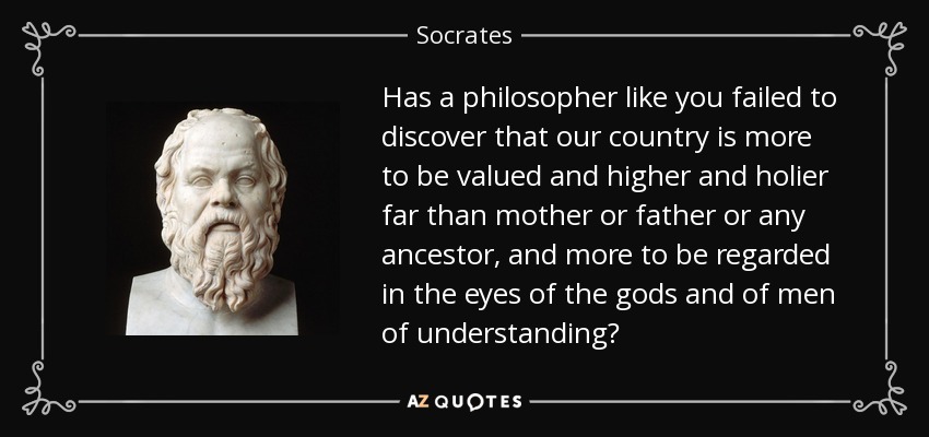 Has a philosopher like you failed to discover that our country is more to be valued and higher and holier far than mother or father or any ancestor, and more to be regarded in the eyes of the gods and of men of understanding? - Socrates