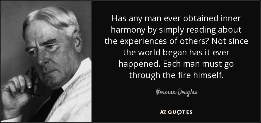 Has any man ever obtained inner harmony by simply reading about the experiences of others? Not since the world began has it ever happened. Each man must go through the fire himself. - Norman Douglas