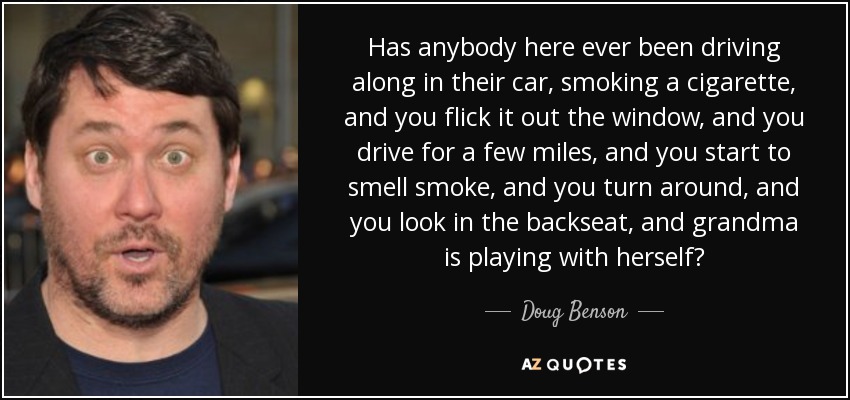 Has anybody here ever been driving along in their car, smoking a cigarette, and you flick it out the window, and you drive for a few miles, and you start to smell smoke, and you turn around, and you look in the backseat, and grandma is playing with herself? - Doug Benson