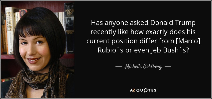 Has anyone asked Donald Trump recently like how exactly does his current position differ from [Marco] Rubio`s or even Jeb Bush`s? - Michelle Goldberg