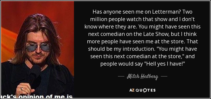 Has anyone seen me on Letterman? Two million people watch that show and I don't know where they are. You might have seen this next comedian on the Late Show, but I think more people have seen me at the store. That should be my introduction. 