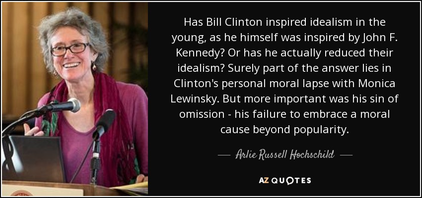 Has Bill Clinton inspired idealism in the young, as he himself was inspired by John F. Kennedy? Or has he actually reduced their idealism? Surely part of the answer lies in Clinton's personal moral lapse with Monica Lewinsky. But more important was his sin of omission - his failure to embrace a moral cause beyond popularity. - Arlie Russell Hochschild