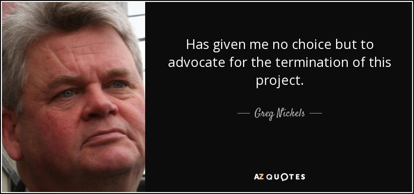 Has given me no choice but to advocate for the termination of this project. - Greg Nickels