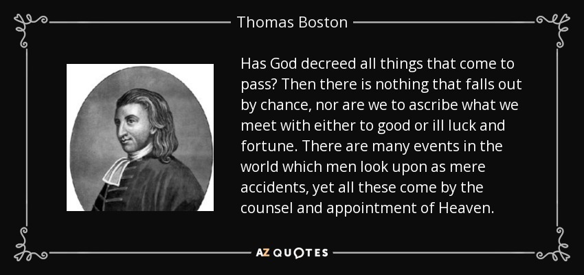 Has God decreed all things that come to pass? Then there is nothing that falls out by chance, nor are we to ascribe what we meet with either to good or ill luck and fortune. There are many events in the world which men look upon as mere accidents, yet all these come by the counsel and appointment of Heaven. - Thomas Boston