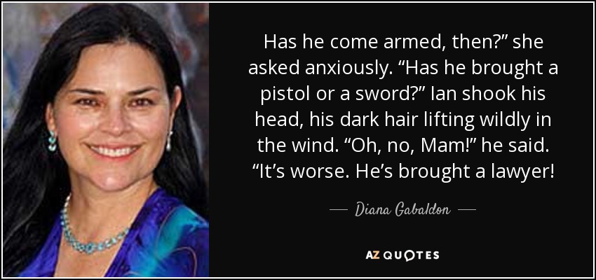 Has he come armed, then?” she asked anxiously. “Has he brought a pistol or a sword?” Ian shook his head, his dark hair lifting wildly in the wind. “Oh, no, Mam!” he said. “It’s worse. He’s brought a lawyer! - Diana Gabaldon
