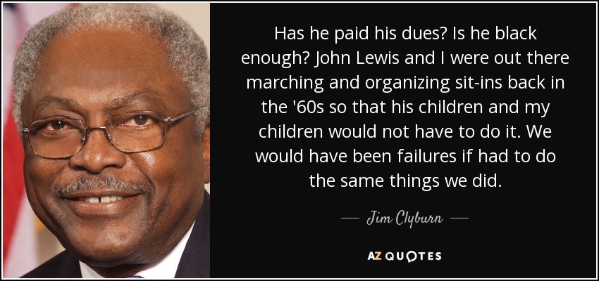 Has he paid his dues? Is he black enough? John Lewis and I were out there marching and organizing sit-ins back in the '60s so that his children and my children would not have to do it. We would have been failures if had to do the same things we did. - Jim Clyburn