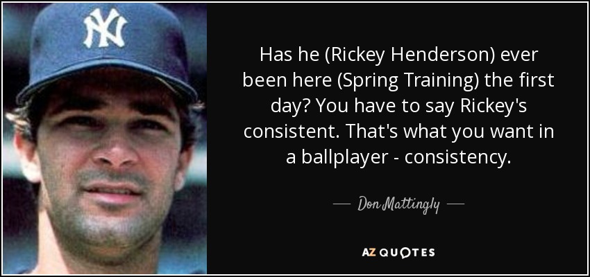 Has he (Rickey Henderson) ever been here (Spring Training) the first day? You have to say Rickey's consistent. That's what you want in a ballplayer - consistency. - Don Mattingly