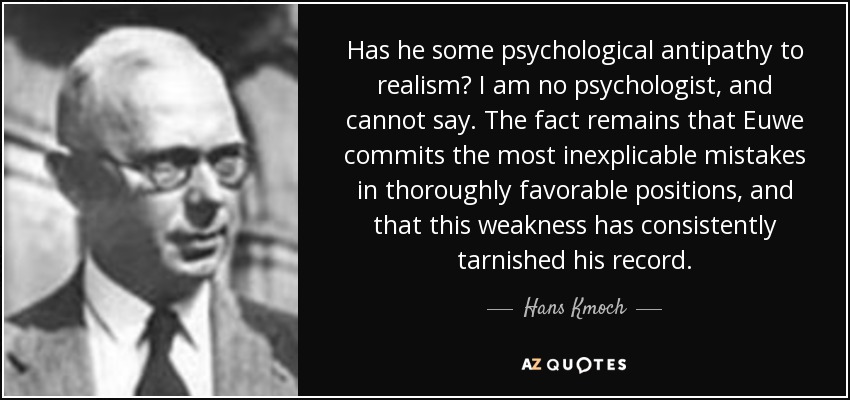 Has he some psychological antipathy to realism? I am no psychologist, and cannot say. The fact remains that Euwe commits the most inexplicable mistakes in thoroughly favorable positions, and that this weakness has consistently tarnished his record. - Hans Kmoch