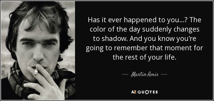 Has it ever happened to you...? The color of the day suddenly changes to shadow. And you know you're going to remember that moment for the rest of your life. - Martin Amis