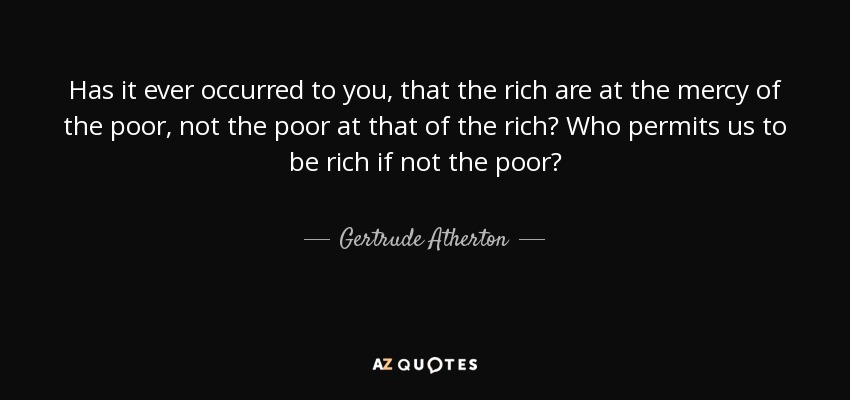 Has it ever occurred to you, that the rich are at the mercy of the poor, not the poor at that of the rich? Who permits us to be rich if not the poor? - Gertrude Atherton