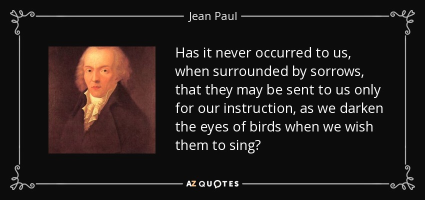 Has it never occurred to us, when surrounded by sorrows, that they may be sent to us only for our instruction, as we darken the eyes of birds when we wish them to sing? - Jean Paul
