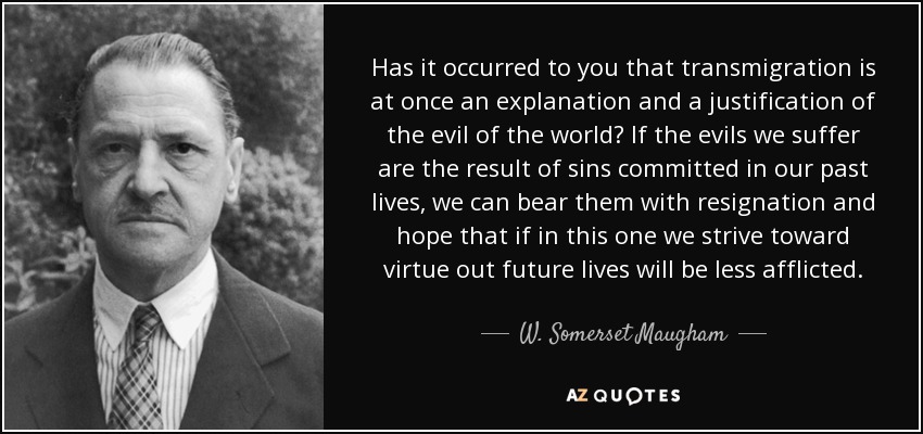 Has it occurred to you that transmigration is at once an explanation and a justification of the evil of the world? If the evils we suffer are the result of sins committed in our past lives, we can bear them with resignation and hope that if in this one we strive toward virtue out future lives will be less afflicted. - W. Somerset Maugham