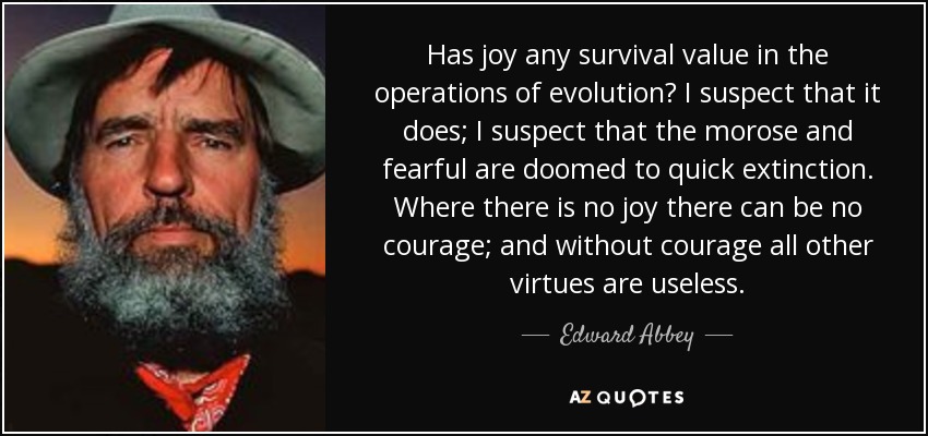 Has joy any survival value in the operations of evolution? I suspect that it does; I suspect that the morose and fearful are doomed to quick extinction. Where there is no joy there can be no courage; and without courage all other virtues are useless. - Edward Abbey