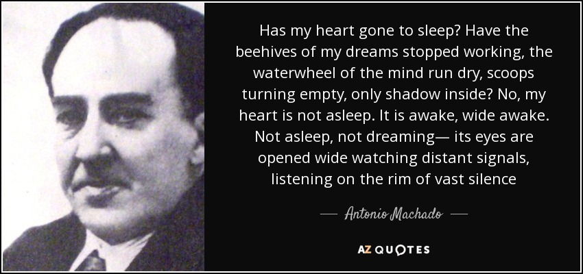Has my heart gone to sleep? Have the beehives of my dreams stopped working, the waterwheel of the mind run dry, scoops turning empty, only shadow inside? No, my heart is not asleep. It is awake, wide awake. Not asleep, not dreaming— its eyes are opened wide watching distant signals, listening on the rim of vast silence - Antonio Machado