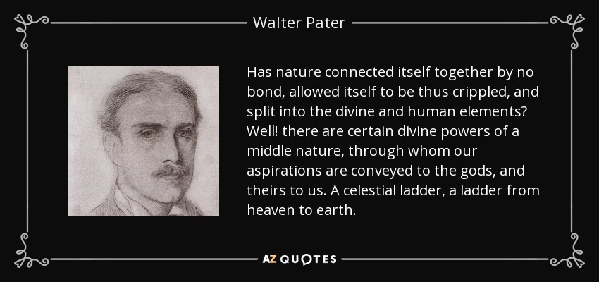 Has nature connected itself together by no bond, allowed itself to be thus crippled, and split into the divine and human elements? Well! there are certain divine powers of a middle nature, through whom our aspirations are conveyed to the gods, and theirs to us. A celestial ladder, a ladder from heaven to earth. - Walter Pater