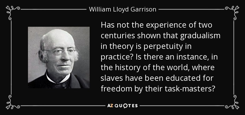 Has not the experience of two centuries shown that gradualism in theory is perpetuity in practice? Is there an instance, in the history of the world, where slaves have been educated for freedom by their task-masters? - William Lloyd Garrison