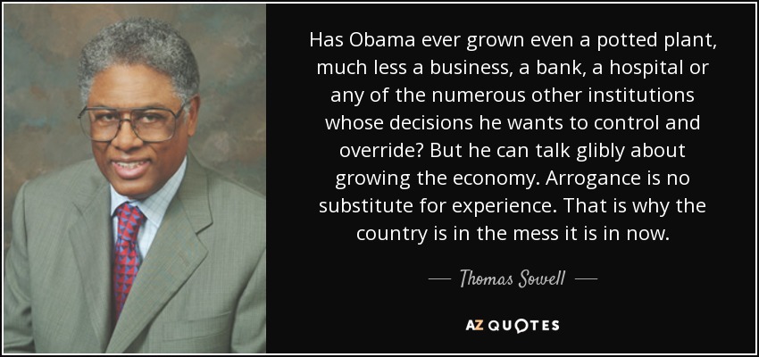 Has Obama ever grown even a potted plant, much less a business, a bank, a hospital or any of the numerous other institutions whose decisions he wants to control and override? But he can talk glibly about growing the economy. Arrogance is no substitute for experience. That is why the country is in the mess it is in now. - Thomas Sowell