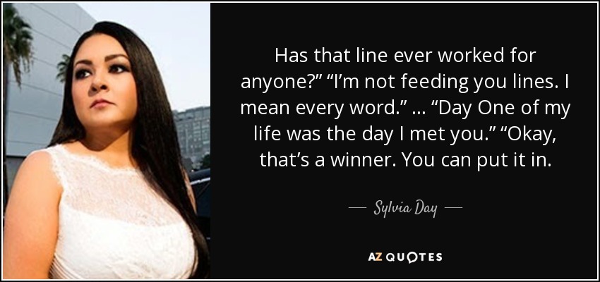 Has that line ever worked for anyone?” “I’m not feeding you lines. I mean every word.” … “Day One of my life was the day I met you.” “Okay, that’s a winner. You can put it in. - Sylvia Day