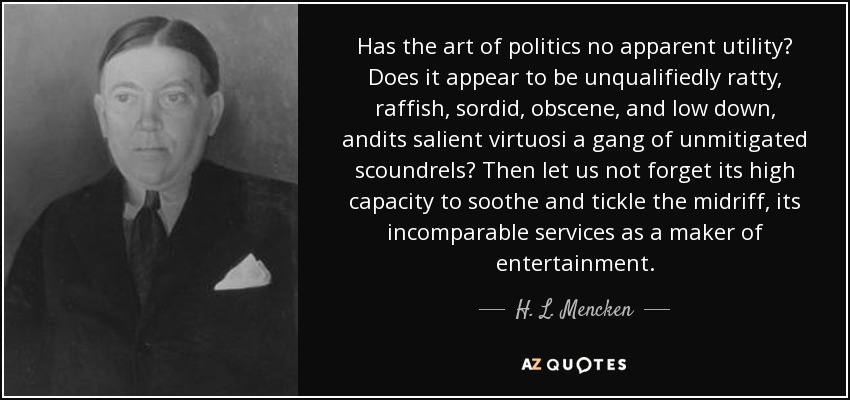 Has the art of politics no apparent utility? Does it appear to be unqualifiedly ratty, raffish, sordid, obscene, and low down, andits salient virtuosi a gang of unmitigated scoundrels? Then let us not forget its high capacity to soothe and tickle the midriff, its incomparable services as a maker of entertainment. - H. L. Mencken