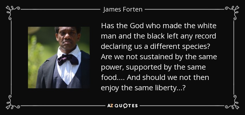 Has the God who made the white man and the black left any record declaring us a different species? Are we not sustained by the same power, supported by the same food. . . . And should we not then enjoy the same liberty. . .? - James Forten