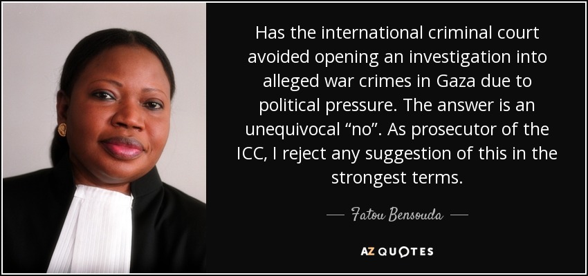 Has the international criminal court avoided opening an investigation into alleged war crimes in Gaza due to political pressure. The answer is an unequivocal “no”. As prosecutor of the ICC, I reject any suggestion of this in the strongest terms. - Fatou Bensouda