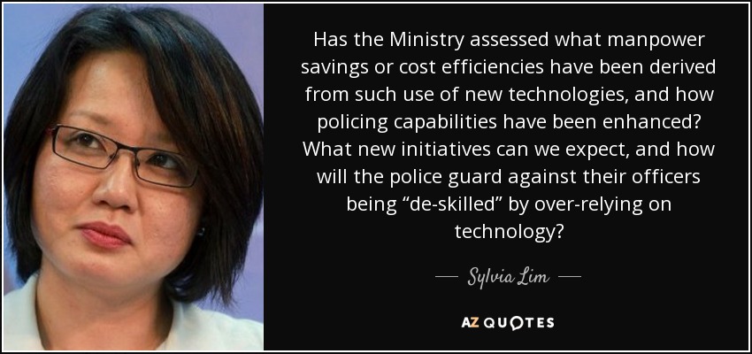 Has the Ministry assessed what manpower savings or cost efficiencies have been derived from such use of new technologies, and how policing capabilities have been enhanced? What new initiatives can we expect, and how will the police guard against their officers being “de-skilled” by over-relying on technology? - Sylvia Lim