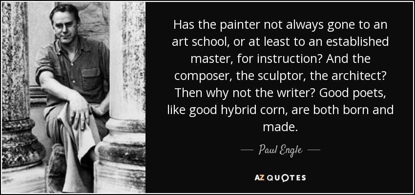 Has the painter not always gone to an art school, or at least to an established master, for instruction? And the composer, the sculptor, the architect? Then why not the writer? Good poets, like good hybrid corn, are both born and made. - Paul Engle