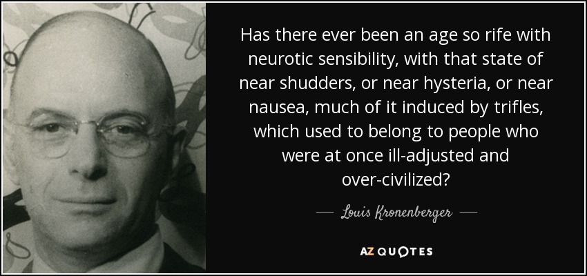 Has there ever been an age so rife with neurotic sensibility, with that state of near shudders, or near hysteria, or near nausea, much of it induced by trifles, which used to belong to people who were at once ill-adjusted and over-civilized? - Louis Kronenberger