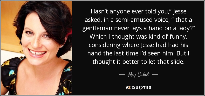 Hasn’t anyone ever told you,” Jesse asked, in a semi-amused voice, “ that a gentleman never lays a hand on a lady?” Which I thought was kind of funny, considering where Jesse had had his hand the last time I’d seen him. But I thought it better to let that slide. - Meg Cabot