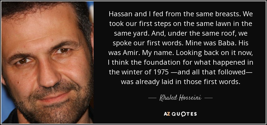 Hassan and I fed from the same breasts. We took our first steps on the same lawn in the same yard. And, under the same roof, we spoke our first words. Mine was Baba. His was Amir. My name. Looking back on it now, I think the foundation for what happened in the winter of 1975 —and all that followed— was already laid in those first words. - Khaled Hosseini