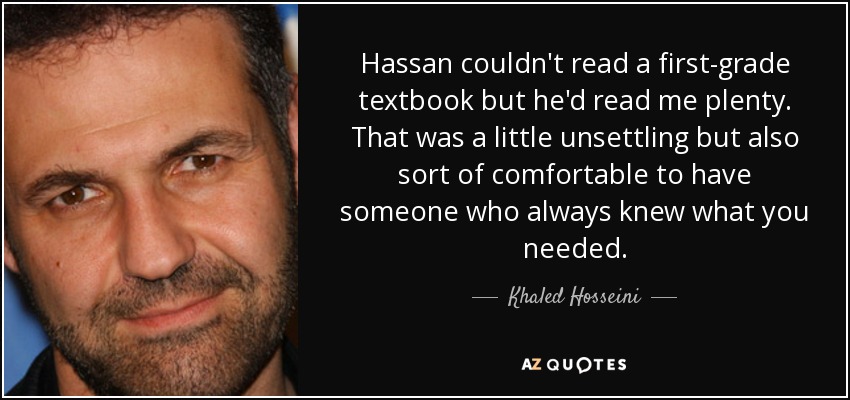 Hassan couldn't read a first-grade textbook but he'd read me plenty. That was a little unsettling but also sort of comfortable to have someone who always knew what you needed. - Khaled Hosseini