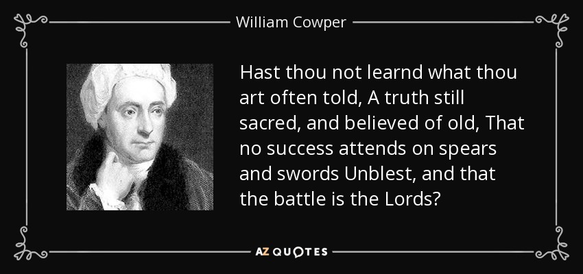 Hast thou not learnd what thou art often told, A truth still sacred, and believed of old, That no success attends on spears and swords Unblest, and that the battle is the Lords? - William Cowper