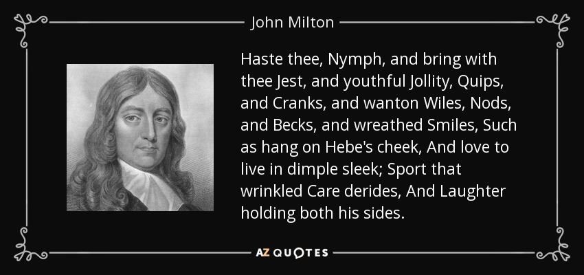 Haste thee, Nymph, and bring with thee Jest, and youthful Jollity, Quips, and Cranks, and wanton Wiles, Nods, and Becks, and wreathed Smiles, Such as hang on Hebe's cheek, And love to live in dimple sleek; Sport that wrinkled Care derides, And Laughter holding both his sides. - John Milton