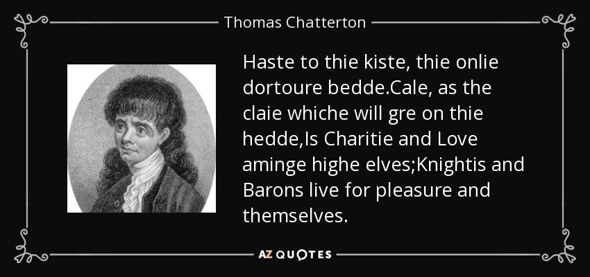 Haste to thie kiste, thie onlie dortoure bedde.Cale, as the claie whiche will gre on thie hedde,Is Charitie and Love aminge highe elves;Knightis and Barons live for pleasure and themselves. - Thomas Chatterton