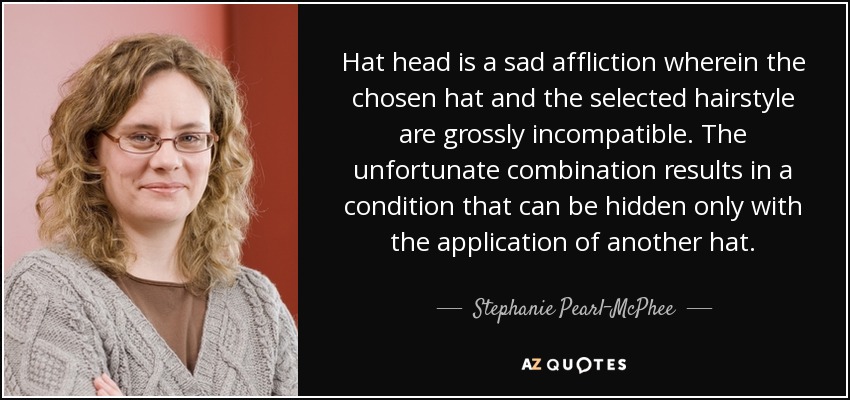Hat head is a sad affliction wherein the chosen hat and the selected hairstyle are grossly incompatible. The unfortunate combination results in a condition that can be hidden only with the application of another hat. - Stephanie Pearl-McPhee