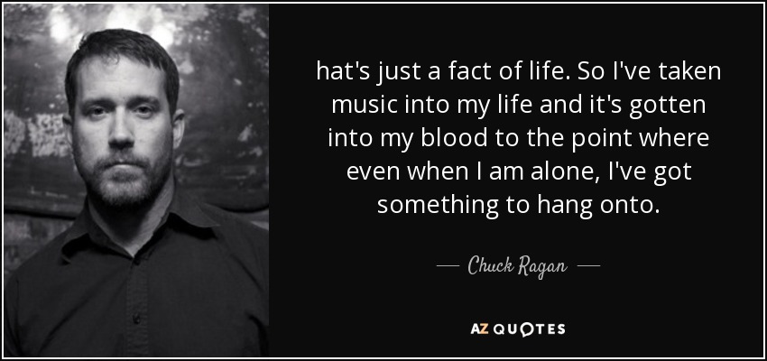 hat's just a fact of life. So I've taken music into my life and it's gotten into my blood to the point where even when I am alone, I've got something to hang onto. - Chuck Ragan