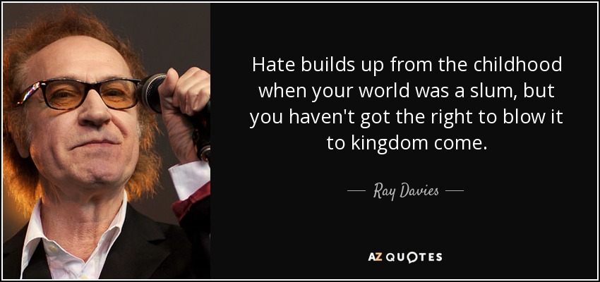 Hate builds up from the childhood when your world was a slum, but you haven't got the right to blow it to kingdom come. - Ray Davies