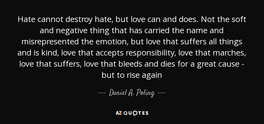 Hate cannot destroy hate, but love can and does. Not the soft and negative thing that has carried the name and misrepresented the emotion, but love that suffers all things and is kind, love that accepts responsibility, love that marches, love that suffers, love that bleeds and dies for a great cause - but to rise again - Daniel A. Poling