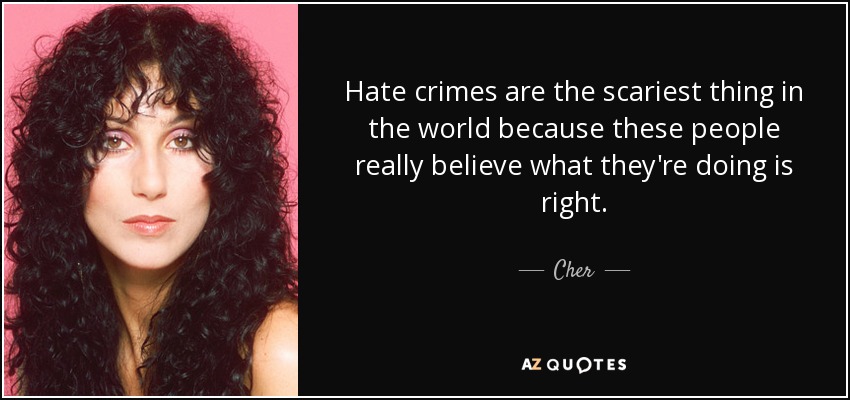 Hate crimes are the scariest thing in the world because these people really believe what they're doing is right. - Cher