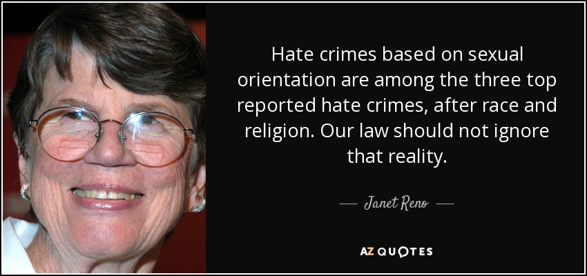 Hate crimes based on sexual orientation are among the three top reported hate crimes, after race and religion. Our law should not ignore that reality. - Janet Reno