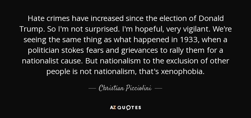 Hate crimes have increased since the election of Donald Trump. So I'm not surprised. I'm hopeful, very vigilant. We're seeing the same thing as what happened in 1933, when a politician stokes fears and grievances to rally them for a nationalist cause. But nationalism to the exclusion of other people is not nationalism, that's xenophobia. - Christian Picciolini