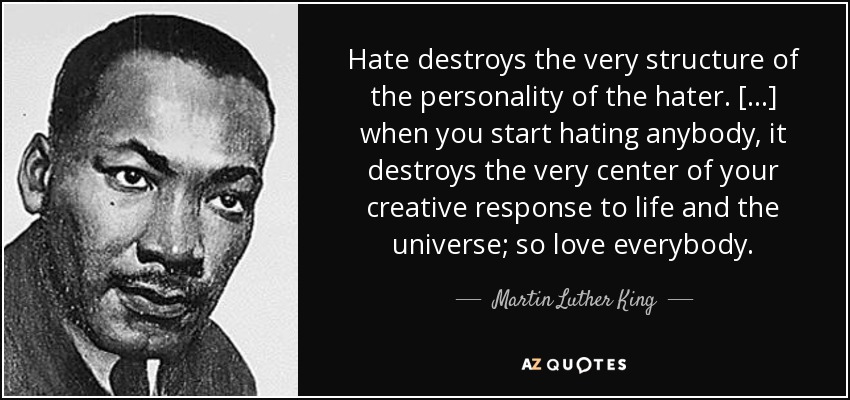 Hate destroys the very structure of the personality of the hater. [...] when you start hating anybody, it destroys the very center of your creative response to life and the universe; so love everybody. - Martin Luther King, Jr.