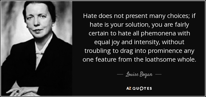 Hate does not present many choices; if hate is your solution, you are fairly certain to hate all phemonena with equal joy and intensity, without troubling to drag into prominence any one feature from the loathsome whole. - Louise Bogan