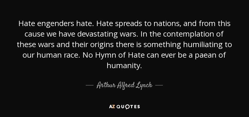 Hate engenders hate. Hate spreads to nations, and from this cause we have devastating wars. In the contemplation of these wars and their origins there is something humiliating to our human race. No Hymn of Hate can ever be a paean of humanity. - Arthur Alfred Lynch